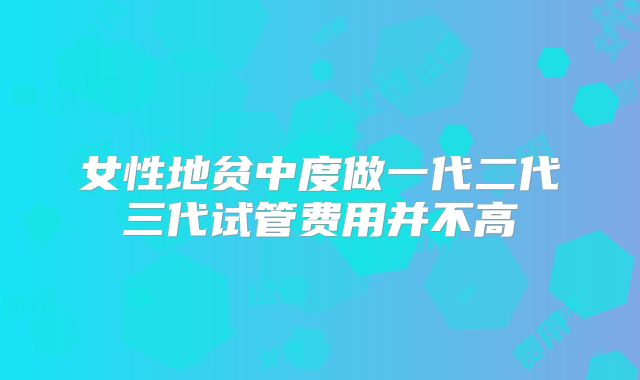 女性地贫中度做一代二代三代试管费用并不高