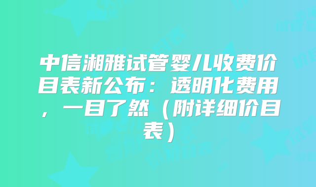 中信湘雅试管婴儿收费价目表新公布：透明化费用，一目了然（附详细价目表）