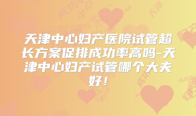 天津中心妇产医院试管超长方案促排成功率高吗-天津中心妇产试管哪个大夫好!