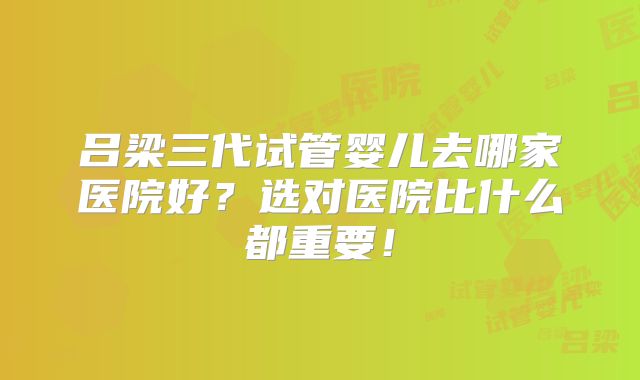 吕梁三代试管婴儿去哪家医院好？选对医院比什么都重要！