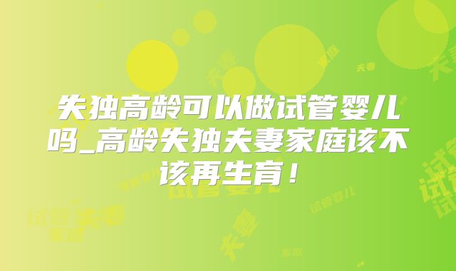 失独高龄可以做试管婴儿吗_高龄失独夫妻家庭该不该再生育!