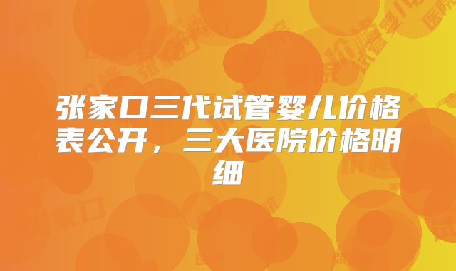 张家口三代试管婴儿价格表公开,三大医院价格明细