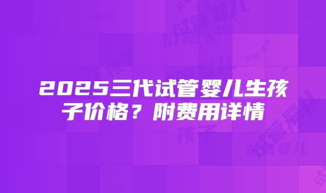 2025三代试管婴儿生孩子价格?附费用详情