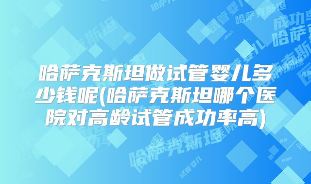 哈萨克斯坦做试管婴儿多少钱呢(哈萨克斯坦哪个医院对高龄试管成功率高)