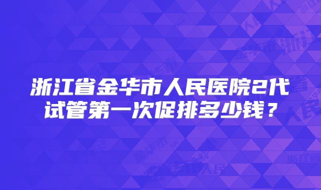 浙江省金华市人民医院2代试管第一次促排多少钱？