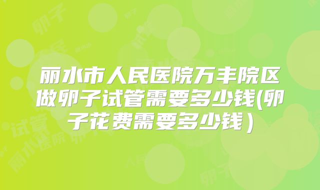 丽水市人民医院万丰院区做卵子试管需要多少钱(卵子花费需要多少钱）