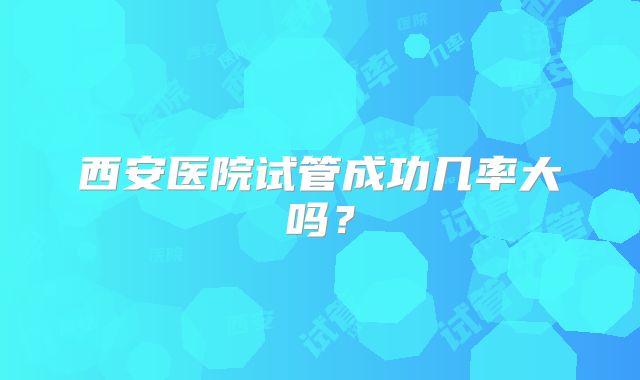 西安医院试管成功几率大吗？
