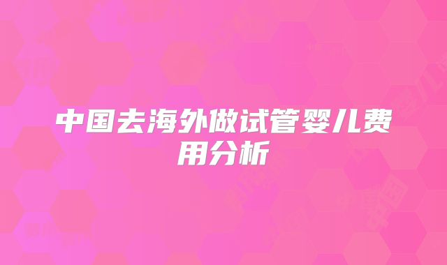 中国去海外做试管婴儿费用分析