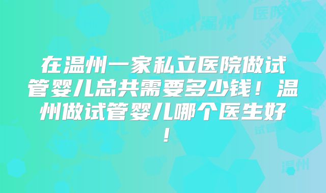在温州一家私立医院做试管婴儿总共需要多少钱!温州做试管婴儿哪个医生好!