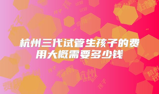 杭州三代试管生孩子的费用大概需要多少钱