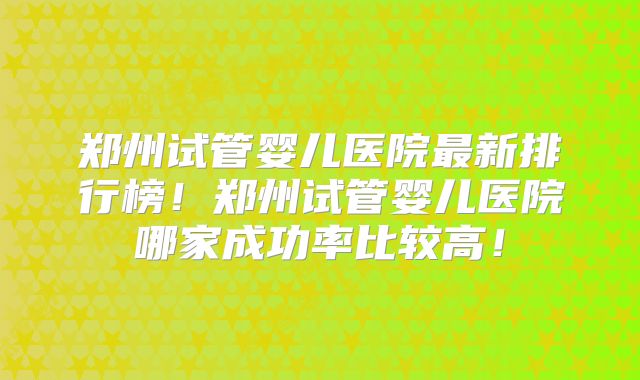 郑州试管婴儿医院最新排行榜!郑州试管婴儿医院哪家成功率比较高!