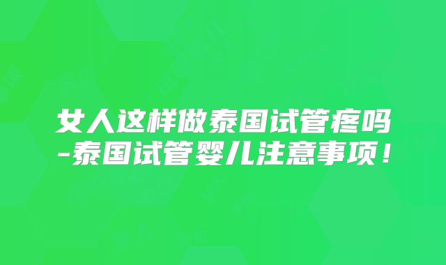 女人这样做泰国试管疼吗-泰国试管婴儿注意事项!