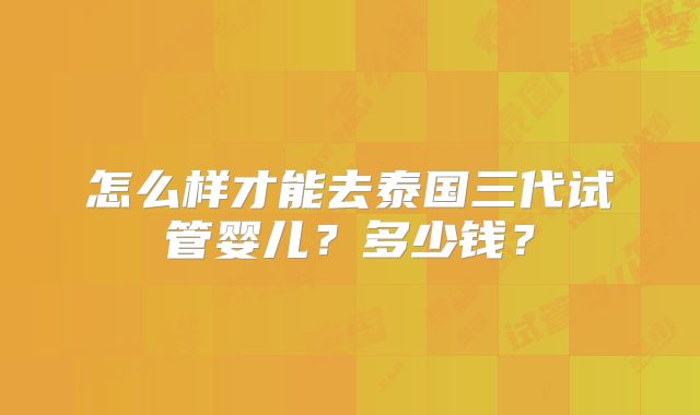 怎么样才能去泰国三代试管婴儿?多少钱?