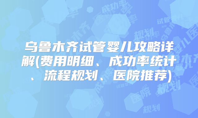 乌鲁木齐试管婴儿攻略详解(费用明细、成功率统计、流程规划、医院推荐)