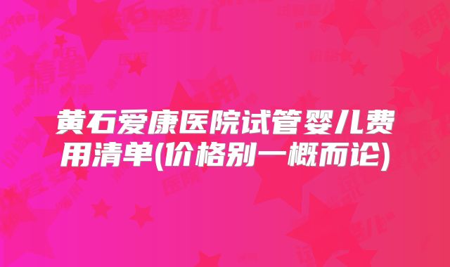 黄石爱康医院试管婴儿费用清单(价格别一概而论)