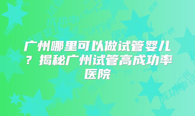 广州哪里可以做试管婴儿?揭秘广州试管高成功率医院