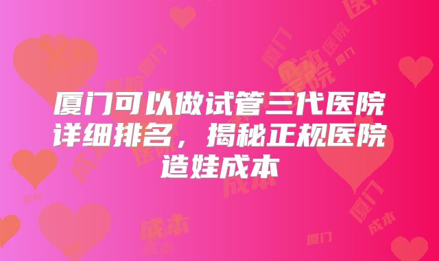 厦门可以做试管三代医院详细排名,揭秘正规医院造娃成本