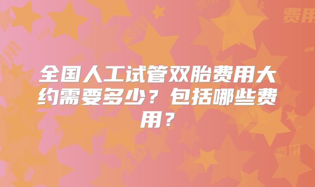 全国人工试管双胎费用大约需要多少？包括哪些费用？