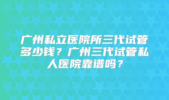 广州私立医院所三代试管多少钱？广州三代试管私人医院靠谱吗？