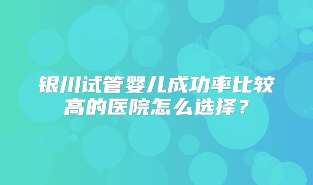 银川试管婴儿成功率比较高的医院怎么选择?