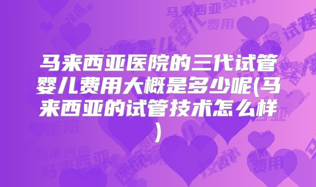 马来西亚医院的三代试管婴儿费用大概是多少呢(马来西亚的试管技术怎么样)