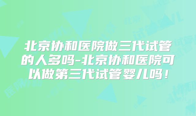 北京协和医院做三代试管的人多吗-北京协和医院可以做第三代试管婴儿吗!