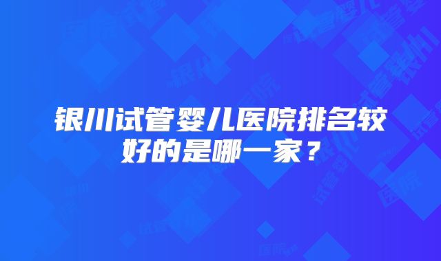 银川试管婴儿医院排名较好的是哪一家?