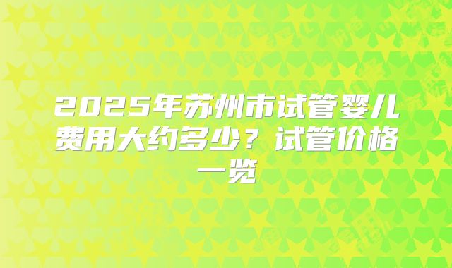 2025年苏州市试管婴儿费用大约多少？试管价格一览