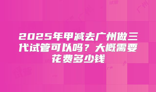 2025年甲减去广州做三代试管可以吗？大概需要花费多少钱