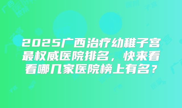 2025广西治疗幼稚子宫最权威医院排名,快来看看哪几家医院榜上有名?