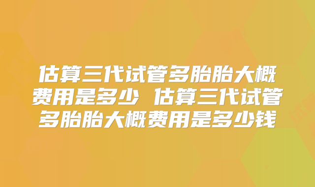 估算三代试管多胎胎大概费用是多少 估算三代试管多胎胎大概费用是多少钱