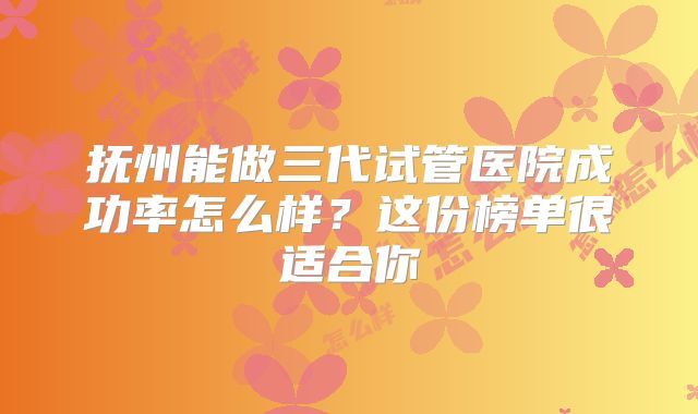 抚州能做三代试管医院成功率怎么样？这份榜单很适合你