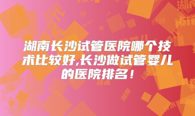 湖南长沙试管医院哪个技术比较好,长沙做试管婴儿的医院排名！