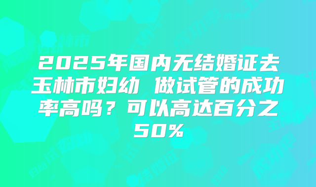 2025年国内无结婚证去玉林市妇幼 做试管的成功率高吗？可以高达百分之50%