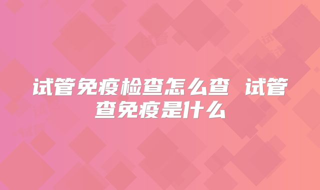 试管免疫检查怎么查 试管查免疫是什么
