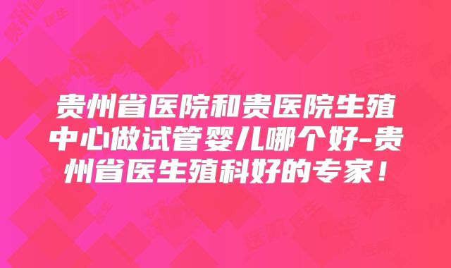 贵州省医院和贵医院生殖中心做试管婴儿哪个好-贵州省医生殖科好的专家!