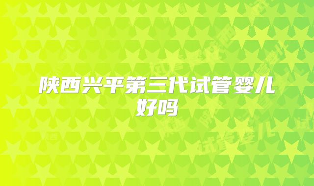 陕西兴平第三代试管婴儿好吗