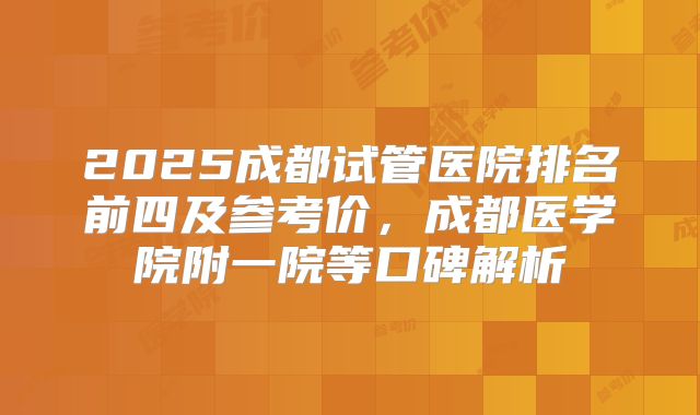 2025成都试管医院排名前四及参考价，成都医学院附一院等口碑解析