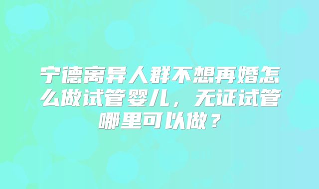宁德离异人群不想再婚怎么做试管婴儿，无证试管哪里可以做？
