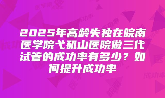2025年高龄失独在皖南医学院弋矶山医院做三代试管的成功率有多少?如何提升成功率