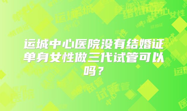 运城中心医院没有结婚证单身女性做三代试管可以吗？