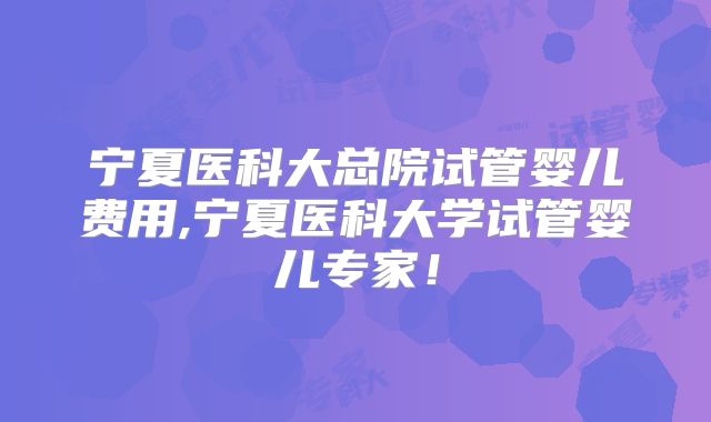 宁夏医科大总院试管婴儿费用,宁夏医科大学试管婴儿专家！