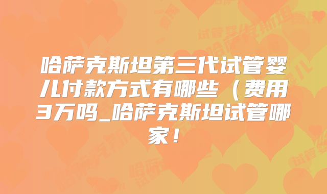 哈萨克斯坦第三代试管婴儿付款方式有哪些(费用3万吗_哈萨克斯坦试管哪家!