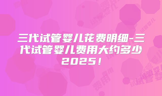 三代试管婴儿花费明细-三代试管婴儿费用大约多少2025!