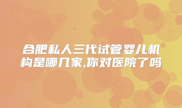 合肥私人三代试管婴儿机构是哪几家,你对医院了吗