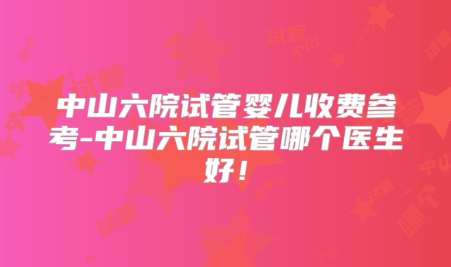 中山六院试管婴儿收费参考-中山六院试管哪个医生好！