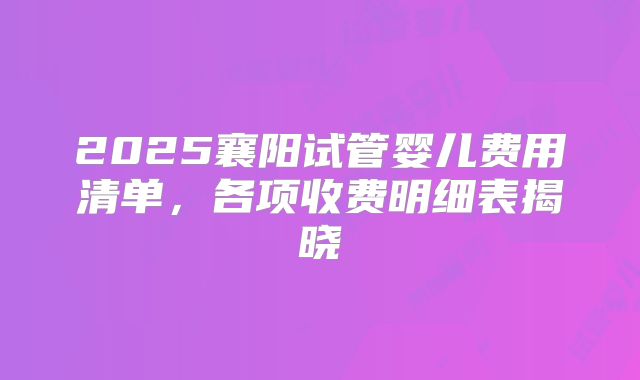 2025襄阳试管婴儿费用清单,各项收费明细表揭晓