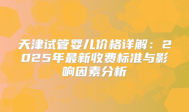 天津试管婴儿价格详解：2025年最新收费标准与影响因素分析