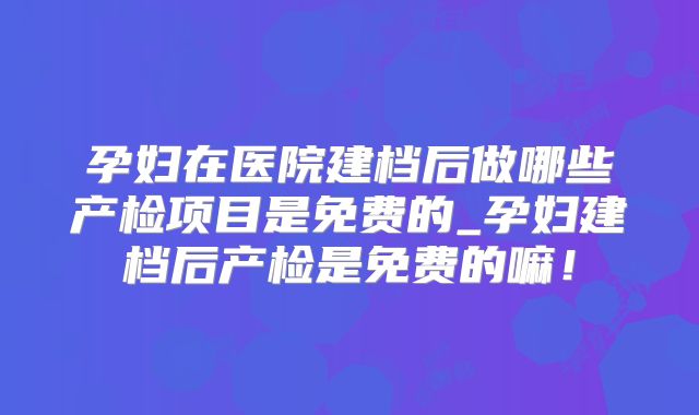 孕妇在医院建档后做哪些产检项目是免费的_孕妇建档后产检是免费的嘛!