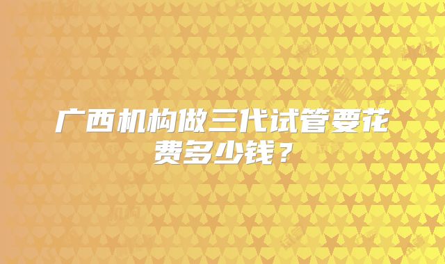广西机构做三代试管要花费多少钱？